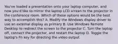 You've loaded a presentation onto your laptop computer, and now you'd like to mirror the laptop LCD screen to the projector in the conference room. Which of these options would be the best way to accomplish this? A. Modify the Windows display driver to use an external display as primary B. Use Windows Remote Desktop to redirect the screen to the projector C. Turn the laptop off, connect the projector, and restart the laptop D. Toggle the laptop's Fn key for directing the video output