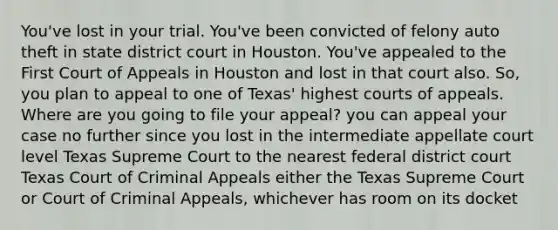 You've lost in your trial. You've been convicted of felony auto theft in state district court in Houston. You've appealed to the First Court of Appeals in Houston and lost in that court also. So, you plan to appeal to one of Texas' highest courts of appeals. Where are you going to file your appeal? you can appeal your case no further since you lost in the intermediate appellate court level Texas Supreme Court to the nearest federal district court Texas Court of Criminal Appeals either the Texas Supreme Court or Court of Criminal Appeals, whichever has room on its docket