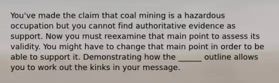 You've made the claim that coal mining is a hazardous occupation but you cannot find authoritative evidence as support. Now you must reexamine that main point to assess its validity. You might have to change that main point in order to be able to support it. Demonstrating how the ______ outline allows you to work out the kinks in your message.