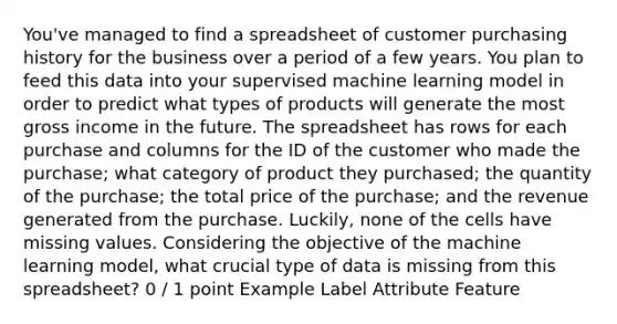 You've managed to find a spreadsheet of customer purchasing history for the business over a period of a few years. You plan to feed this data into your supervised machine learning model in order to predict what types of products will generate the most gross income in the future. The spreadsheet has rows for each purchase and columns for the ID of the customer who made the purchase; what category of product they purchased; the quantity of the purchase; the total price of the purchase; and the revenue generated from the purchase. Luckily, none of the cells have missing values. Considering the objective of the machine learning model, what crucial type of data is missing from this spreadsheet? 0 / 1 point Example Label Attribute Feature