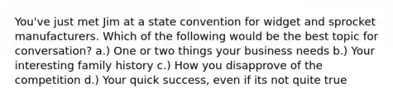 You've just met Jim at a state convention for widget and sprocket manufacturers. Which of the following would be the best topic for conversation? a.) One or two things your business needs b.) Your interesting family history c.) How you disapprove of the competition d.) Your quick success, even if its not quite true