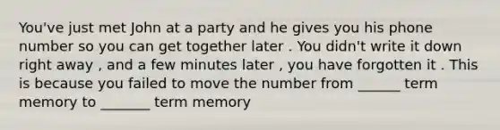 You've just met John at a party and he gives you his phone number so you can get together later . You didn't write it down right away , and a few minutes later , you have forgotten it . This is because you failed to move the number from ______ term memory to _______ term memory