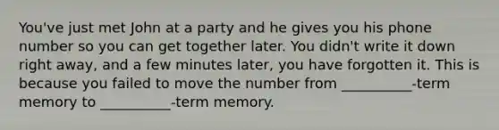 You've just met John at a party and he gives you his phone number so you can get together later. You didn't write it down right away, and a few minutes later, you have forgotten it. This is because you failed to move the number from __________-term memory to __________-term memory.