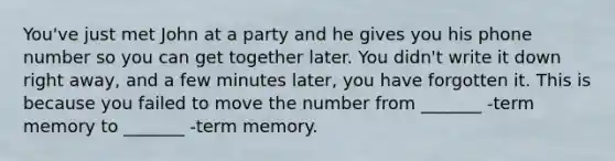 You've just met John at a party and he gives you his phone number so you can get together later. You didn't write it down right away, and a few minutes later, you have forgotten it. This is because you failed to move the number from _______ -term memory to _______ -term memory.