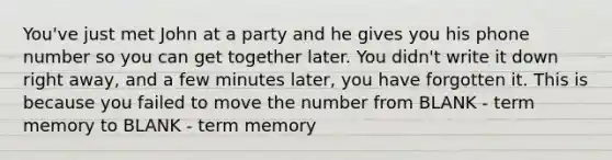 You've just met John at a party and he gives you his phone number so you can get together later. You didn't write it down right away, and a few minutes later, you have forgotten it. This is because you failed to move the number from BLANK - term memory to BLANK - term memory