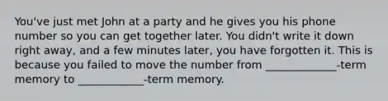 You've just met John at a party and he gives you his phone number so you can get together later. You didn't write it down right away, and a few minutes later, you have forgotten it. This is because you failed to move the number from _____________-term memory to ____________-term memory.