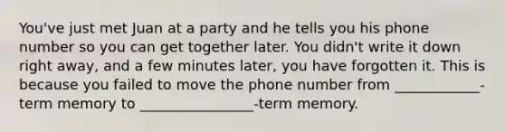 You've just met Juan at a party and he tells you his phone number so you can get together later. You didn't write it down right away, and a few minutes later, you have forgotten it. This is because you failed to move the phone number from ____________-term memory to ________________-term memory.