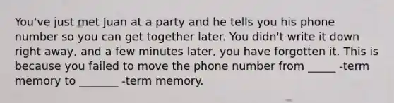 You've just met Juan at a party and he tells you his phone number so you can get together later. You didn't write it down right away, and a few minutes later, you have forgotten it. This is because you failed to move the phone number from _____ -term memory to _______ -term memory.