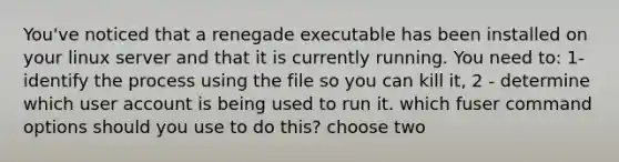 You've noticed that a renegade executable has been installed on your linux server and that it is currently running. You need to: 1-identify the process using the file so you can kill it, 2 - determine which user account is being used to run it. which fuser command options should you use to do this? choose two