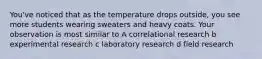 You've noticed that as the temperature drops outside, you see more students wearing sweaters and heavy coats. Your observation is most similar to A correlational research b experimental research c laboratory research d field research