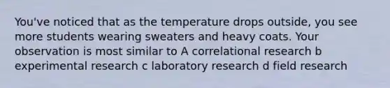 You've noticed that as the temperature drops outside, you see more students wearing sweaters and heavy coats. Your observation is most similar to A correlational research b experimental research c laboratory research d field research