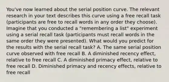 You've now learned about the serial position curve. The relevant research in your text describes this curve using a free recall task (participants are free to recall words in any order they choose). Imagine that you conducted a "remembering a list" experiment using a serial recall task (participants must recall words in the same order they were presented). What would you predict for the results with the serial recall task? A. The same serial position curve observed with free recall B. A diminished recency effect, relative to free recall C. A diminished primacy effect, relative to free recall D. Diminished primacy and recency effects, relative to free recall