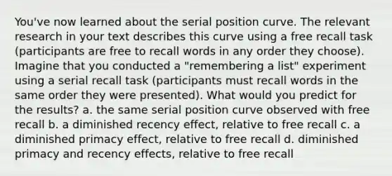 You've now learned about the serial position curve. The relevant research in your text describes this curve using a free recall task (participants are free to recall words in any order they choose). Imagine that you conducted a "remembering a list" experiment using a serial recall task (participants must recall words in the same order they were presented). What would you predict for the results? a. the same serial position curve observed with free recall b. a diminished recency effect, relative to free recall c. a diminished primacy effect, relative to free recall d. diminished primacy and recency effects, relative to free recall