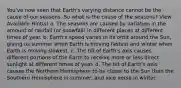 You've now seen that Earth's varying distance cannot be the cause of our seasons. So what is the cause of the seasons? View Available Hint(s) a. The seasons are caused by variation in the amount of rainfall (or snowfall) in different places at different times of year. b. Earth's speed varies in its orbit around the Sun, giving us summer when Earth is moving fastest and winter when Earth is moving slowest. c. The tilt of Earth's axis causes different portions of the Earth to receive more or less direct sunlight at different times of year. d. The tilt of Earth's axis causes the Northern Hemisphere to be closer to the Sun than the Southern Hemisphere in summer, and vice versa in winter.