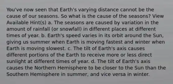 You've now seen that Earth's varying distance cannot be the cause of our seasons. So what is the cause of the seasons? View Available Hint(s) a. The seasons are caused by variation in the amount of rainfall (or snowfall) in different places at different times of year. b. Earth's speed varies in its orbit around the Sun, giving us summer when Earth is moving fastest and winter when Earth is moving slowest. c. The tilt of Earth's axis causes different portions of the Earth to receive more or less direct sunlight at different times of year. d. The tilt of Earth's axis causes the Northern Hemisphere to be closer to the Sun than the Southern Hemisphere in summer, and vice versa in winter.