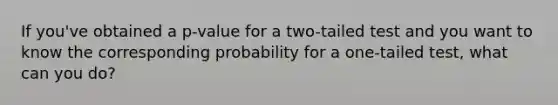 If you've obtained a p-value for a two-tailed test and you want to know the corresponding probability for a one-tailed test, what can you do?