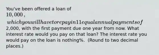 You've been offered a loan of ​10,000​, which you will have to repay in 11 equal annual payments of ​2,000​, with the first payment due one year from now. What interest rate would you pay on that​ loan? The interest rate you would pay on the loan is nothing​%. ​ (Round to two decimal​ places.)