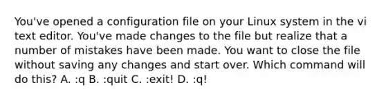 You've opened a configuration file on your Linux system in the vi text editor. You've made changes to the file but realize that a number of mistakes have been made. You want to close the file without saving any changes and start over. Which command will do this? A. :q B. :quit C. :exit! D. :q!