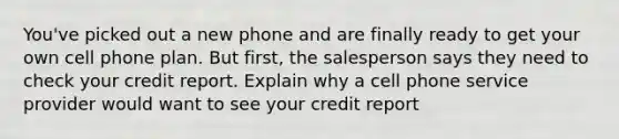 You've picked out a new phone and are finally ready to get your own cell phone plan. But first, the salesperson says they need to check your credit report. Explain why a cell phone service provider would want to see your credit report