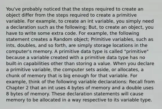 You've probably noticed that the steps required to create an object differ from the steps required to create a primitive variable. For example, to create an int variable, you simply need a declaration such as the following; But, to create an object, you have to write some extra code. For example, the following statement creates a Random object; Primitive variables, such as ints, doubles, and so forth, are simply storage locations in the computer's memory. A primitive data type is called "primitive" because a variable created with a primitive data type has no built-in capabilities other than storing a value. When you declare a primitive variable, the computer sets aside, or allocates, a chunk of memory that is big enough for that variable. For example, think of the following variable declarations: Recall from Chapter 2 that an int uses 4 bytes of memory and a double uses 8 bytes of memory. These declaration statements will cause memory to be allocated in a way respective to its variable type.