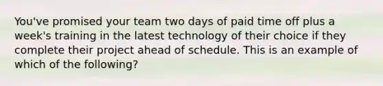 You've promised your team two days of paid time off plus a week's training in the latest technology of their choice if they complete their project ahead of schedule. This is an example of which of the following?