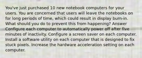 You've just purchased 10 new notebook computers for your users. You are concerned that users will leave the notebooks on for long periods of time, which could result in display burn-in. What should you do to prevent this from happening? Answer Configure each computer to automatically power off after five minutes of inactivity. Configure a screen saver on each computer. Install a software utility on each computer that is designed to fix stuck pixels. Increase the hardware acceleration setting on each computer.