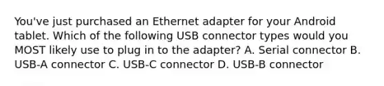 You've just purchased an Ethernet adapter for your Android tablet. Which of the following USB connector types would you MOST likely use to plug in to the adapter? A. Serial connector B. USB-A connector C. USB-C connector D. USB-B connector