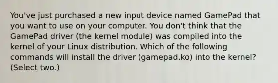 You've just purchased a new input device named GamePad that you want to use on your computer. You don't think that the GamePad driver (the kernel module) was compiled into the kernel of your Linux distribution. Which of the following commands will install the driver (gamepad.ko) into the kernel? (Select two.)