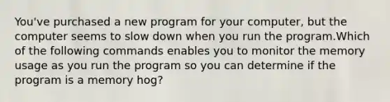 You've purchased a new program for your computer, but the computer seems to slow down when you run the program.Which of the following commands enables you to monitor the memory usage as you run the program so you can determine if the program is a memory hog?