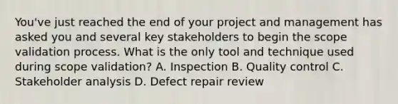 You've just reached the end of your project and management has asked you and several key stakeholders to begin the scope validation process. What is the only tool and technique used during scope validation? A. Inspection B. Quality control C. Stakeholder analysis D. Defect repair review