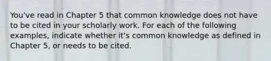 You've read in Chapter 5 that common knowledge does not have to be cited in your scholarly work. For each of the following examples, indicate whether it's common knowledge as defined in Chapter 5, or needs to be cited.