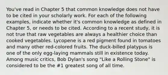 You've read in Chapter 5 that common knowledge does not have to be cited in your scholarly work. For each of the following examples, indicate whether it's common knowledge as defined in Chapter 5, or needs to be cited. According to a recent study, it is not true that raw vegetables are always a healthier choice than cooked vegetables. Lycopene is a red pigment found in tomatoes and many other red-colored fruits. The duck-billed platypus is one of the only egg-laying mammals still in existence today. Among music critics, Bob Dylan's song "Like a Rolling Stone" is considered to be the #1 greatest song of all time.