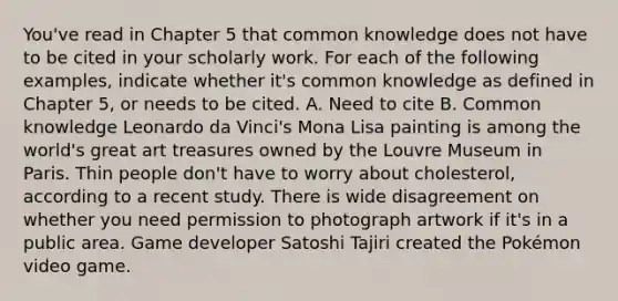 You've read in Chapter 5 that common knowledge does not have to be cited in your scholarly work. For each of the following examples, indicate whether it's common knowledge as defined in Chapter 5, or needs to be cited. A. Need to cite B. Common knowledge Leonardo da Vinci's Mona Lisa painting is among the world's great art treasures owned by the Louvre Museum in Paris. Thin people don't have to worry about cholesterol, according to a recent study. There is wide disagreement on whether you need permission to photograph artwork if it's in a public area. Game developer Satoshi Tajiri created the Pokémon video game.