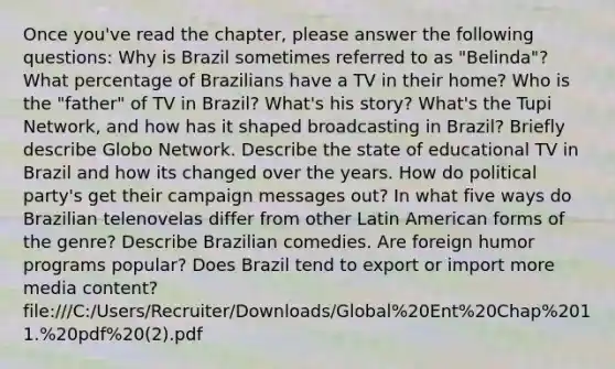 Once you've read the chapter, please answer the following questions: Why is Brazil sometimes referred to as "Belinda"? What percentage of Brazilians have a TV in their home? Who is the "father" of TV in Brazil? What's his story? What's the Tupi Network, and how has it shaped broadcasting in Brazil? Briefly describe Globo Network. Describe the state of educational TV in Brazil and how its changed over the years. How do political party's get their campaign messages out? In what five ways do Brazilian telenovelas differ from other Latin American forms of the genre? Describe Brazilian comedies. Are foreign humor programs popular? Does Brazil tend to export or import more media content? file:///C:/Users/Recruiter/Downloads/Global%20Ent%20Chap%2011.%20pdf%20(2).pdf