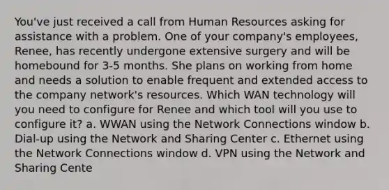 You've just received a call from Human Resources asking for assistance with a problem. One of your company's employees, Renee, has recently undergone extensive surgery and will be homebound for 3-5 months. She plans on working from home and needs a solution to enable frequent and extended access to the company network's resources. Which WAN technology will you need to configure for Renee and which tool will you use to configure it? a. WWAN using the Network Connections window b. Dial-up using the Network and Sharing Center c. Ethernet using the Network Connections window d. VPN using the Network and Sharing Cente