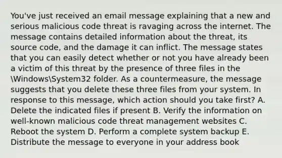 You've just received an email message explaining that a new and serious malicious code threat is ravaging across the internet. The message contains detailed information about the threat, its source code, and the damage it can inflict. The message states that you can easily detect whether or not you have already been a victim of this threat by the presence of three files in the WindowsSystem32 folder. As a countermeasure, the message suggests that you delete these three files from your system. In response to this message, which action should you take first? A. Delete the indicated files if present B. Verify the information on well-known malicious code threat management websites C. Reboot the system D. Perform a complete system backup E. Distribute the message to everyone in your address book