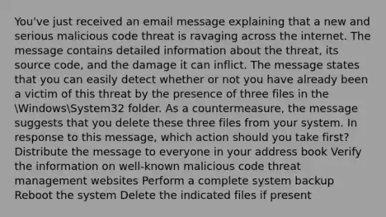 You've just received an email message explaining that a new and serious malicious code threat is ravaging across the internet. The message contains detailed information about the threat, its source code, and the damage it can inflict. The message states that you can easily detect whether or not you have already been a victim of this threat by the presence of three files in the WindowsSystem32 folder. As a countermeasure, the message suggests that you delete these three files from your system. In response to this message, which action should you take first? Distribute the message to everyone in your address book Verify the information on well-known malicious code threat management websites Perform a complete system backup Reboot the system Delete the indicated files if present