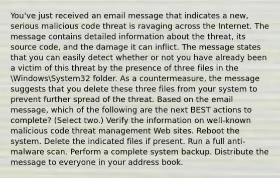 You've just received an email message that indicates a new, serious malicious code threat is ravaging across the Internet. The message contains detailed information about the threat, its source code, and the damage it can inflict. The message states that you can easily detect whether or not you have already been a victim of this threat by the presence of three files in the WindowsSystem32 folder. As a countermeasure, the message suggests that you delete these three files from your system to prevent further spread of the threat. Based on the email message, which of the following are the next BEST actions to complete? (Select two.) Verify the information on well-known malicious code threat management Web sites. Reboot the system. Delete the indicated files if present. Run a full anti-malware scan. Perform a complete system backup. Distribute the message to everyone in your address book.