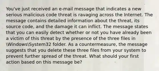 You've just received an e-mail message that indicates a new serious malicious code threat is ravaging across the Internet. The message contains detailed information about the threat, its source code, and the damage it can inflict. The message states that you can easily detect whether or not you have already been a victim of this threat by the presence of the three files in WindowsSystem32 folder. As a countermeasure, the message suggests that you delete these three files from your system to prevent further spread of the threat. What should your first action based on this message be?