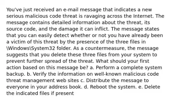 You've just received an e-mail message that indicates a new serious malicious code threat is ravaging across the Internet. The message contains detailed information about the threat, its source code, and the damage it can inflict. The message states that you can easily detect whether or not you have already been a victim of this threat by the presence of the three files in WindowsSystem32 folder. As a countermeasure, the message suggests that you delete these three files from your system to prevent further spread of the threat. What should your first action based on this message be? a. Perform a complete system backup. b. Verify the information on well-known malicious code threat management web sites c. Distribute the message to everyone in your address book. d. Reboot the system. e. Delete the indicated files if present