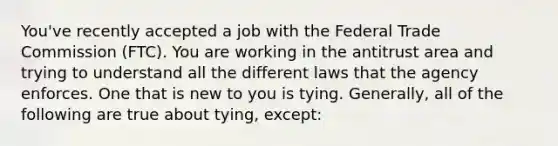 You've recently accepted a job with the Federal Trade Commission (FTC). You are working in the antitrust area and trying to understand all the different laws that the agency enforces. One that is new to you is tying. Generally, all of the following are true about tying, except: