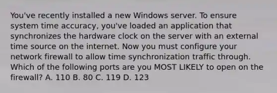 You've recently installed a new Windows server. To ensure system time accuracy, you've loaded an application that synchronizes the hardware clock on the server with an external time source on the internet. Now you must configure your network firewall to allow time synchronization traffic through. Which of the following ports are you MOST LIKELY to open on the firewall? A. 110 B. 80 C. 119 D. 123