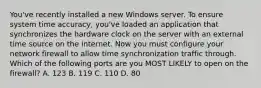 You've recently installed a new Windows server. To ensure system time accuracy, you've loaded an application that synchronizes the hardware clock on the server with an external time source on the internet. Now you must configure your network firewall to allow time synchronization traffic through. Which of the following ports are you MOST LIKELY to open on the firewall? A. 123 B. 119 C. 110 D. 80