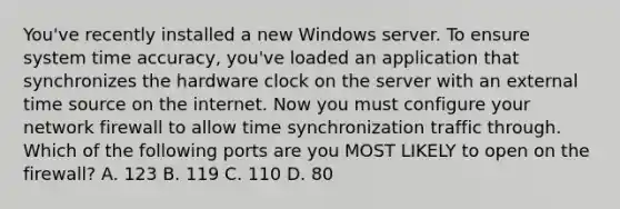 You've recently installed a new Windows server. To ensure system time accuracy, you've loaded an application that synchronizes the hardware clock on the server with an external time source on the internet. Now you must configure your network firewall to allow time synchronization traffic through. Which of the following ports are you MOST LIKELY to open on the firewall? A. 123 B. 119 C. 110 D. 80