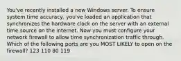 You've recently installed a new Windows server. To ensure system time accuracy, you've loaded an application that synchronizes the hardware clock on the server with an external time source on the internet. Now you must configure your network firewall to allow time synchronization traffic through. Which of the following ports are you MOST LIKELY to open on the firewall? 123 110 80 119