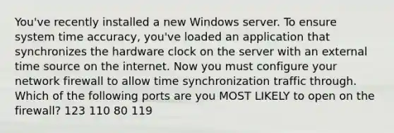 You've recently installed a new Windows server. To ensure system time accuracy, you've loaded an application that synchronizes the hardware clock on the server with an external time source on the internet. Now you must configure your network firewall to allow time synchronization traffic through. Which of the following ports are you MOST LIKELY to open on the firewall? 123 110 80 119