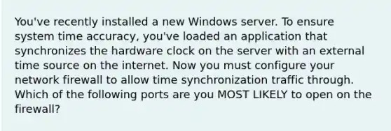 You've recently installed a new Windows server. To ensure system time accuracy, you've loaded an application that synchronizes the hardware clock on the server with an external time source on the internet. Now you must configure your network firewall to allow time synchronization traffic through. Which of the following ports are you MOST LIKELY to open on the firewall?