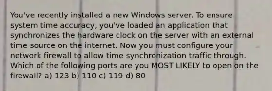 You've recently installed a new Windows server. To ensure system time accuracy, you've loaded an application that synchronizes the hardware clock on the server with an external time source on the internet. Now you must configure your network firewall to allow time synchronization traffic through. Which of the following ports are you MOST LIKELY to open on the firewall? a) 123 b) 110 c) 119 d) 80