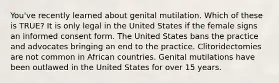 You've recently learned about genital mutilation. Which of these is TRUE? It is only legal in the United States if the female signs an informed consent form. The United States bans the practice and advocates bringing an end to the practice. Clitoridectomies are not common in African countries. Genital mutilations have been outlawed in the United States for over 15 years.