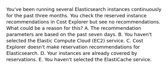 You've been running several Elasticsearch instances continuously for the past three months. You check the reserved instance recommendations in Cost Explorer but see no recommendations. What could be a reason for this? A. The recommendation parameters are based on the past seven days. B. You haven't selected the Elastic Compute Cloud (EC2) service. C. Cost Explorer doesn't make reservation recommendations for Elasticsearch. D. Your instances are already covered by reservations. E. You haven't selected the ElastiCache service.